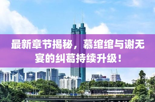 最新章节揭秘，慕绾绾与谢无宴的纠葛持续升级！