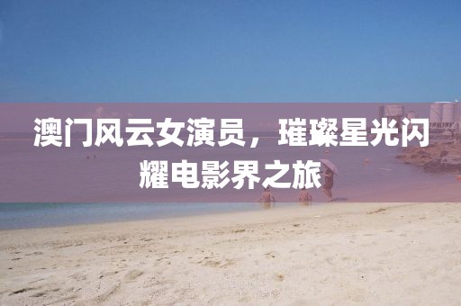 澳门风云女演员，璀璨星光闪耀电影界之旅