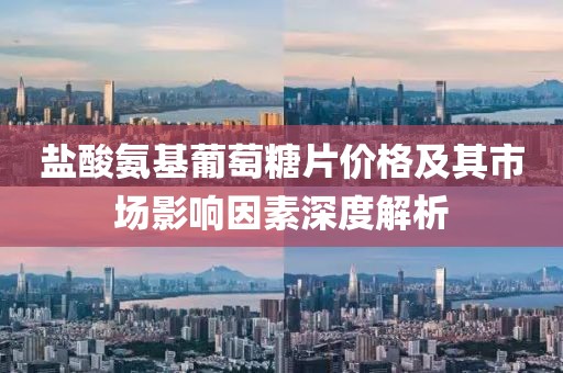 盐酸氨基葡萄糖片价格及其市场影响因素深度解析