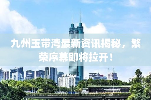 九州玉带湾最新资讯揭秘，繁荣序幕即将拉开！