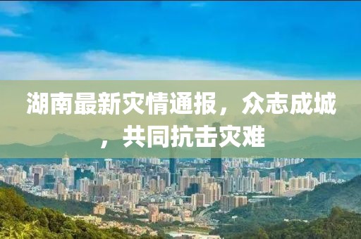 湖南最新灾情通报，众志成城，共同抗击灾难