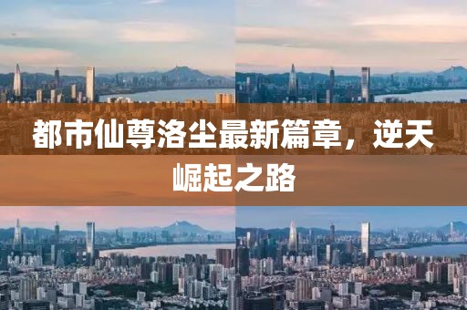 都市仙尊洛尘最新篇章，逆天崛起之路