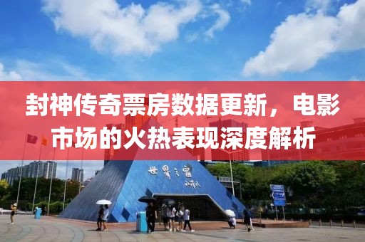 封神传奇票房数据更新，电影市场的火热表现深度解析