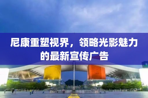 尼康重塑视界，领略光影魅力的最新宣传广告