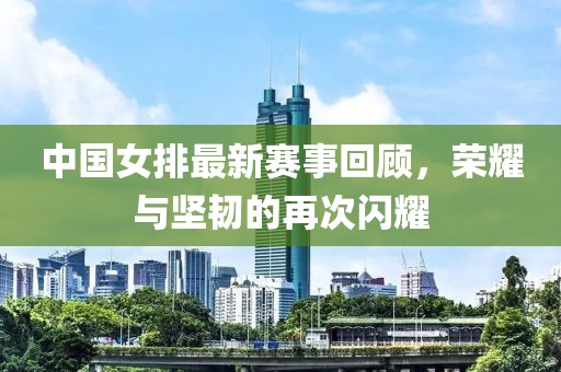 中国女排最新赛事回顾，荣耀与坚韧的再次闪耀