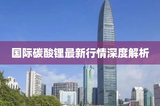 国际碳酸锂最新行情深度解析