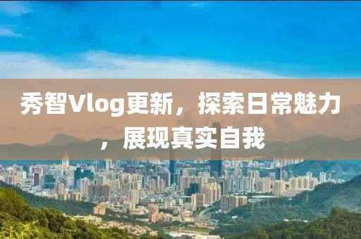 秀智Vlog更新，探索日常魅力，展现真实自我