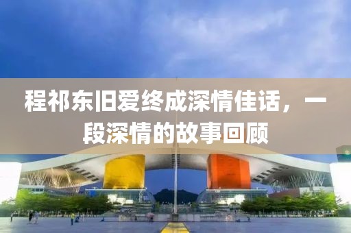 程祁东旧爱终成深情佳话，一段深情的故事回顾