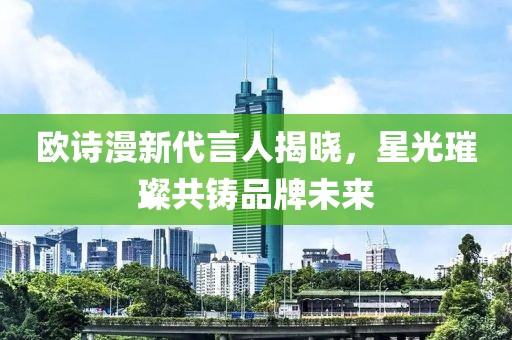 欧诗漫新代言人揭晓，星光璀璨共铸品牌未来