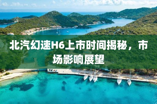 北汽幻速H6上市时间揭秘，市场影响展望