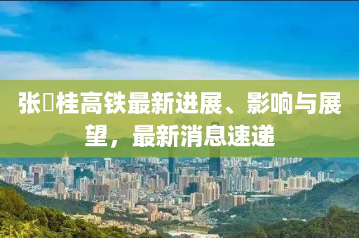 张崀桂高铁最新进展、影响与展望，最新消息速递