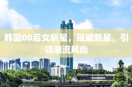 韩国00后女明星，璀璨新星，引领潮流风尚