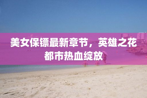 美女保镖最新章节，英雄之花都市热血绽放