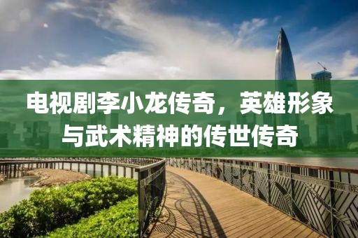 电视剧李小龙传奇，英雄形象与武术精神的传世传奇
