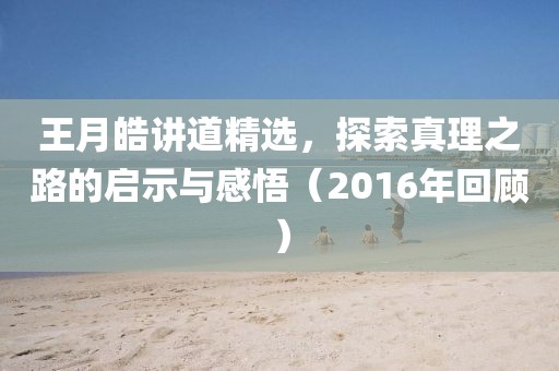 王月皓讲道精选，探索真理之路的启示与感悟（2016年回顾）