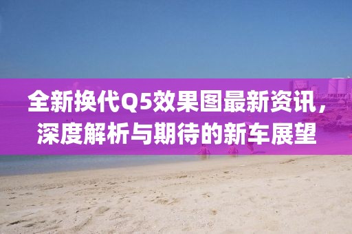 全新换代Q5效果图最新资讯，深度解析与期待的新车展望