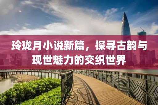 玲珑月小说新篇，探寻古韵与现世魅力的交织世界