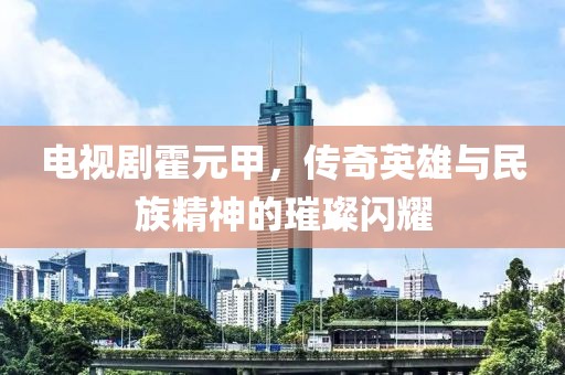 电视剧霍元甲，传奇英雄与民族精神的璀璨闪耀