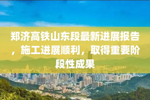 郑济高铁山东段最新进展报告，施工进展顺利，取得重要阶段性成果