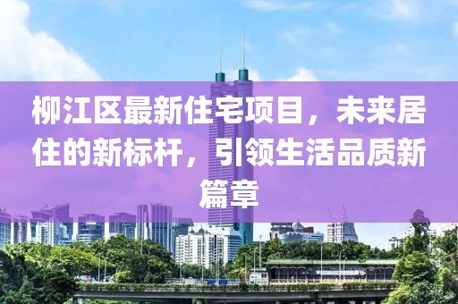 柳江区最新住宅项目，未来居住的新标杆，引领生活品质新篇章