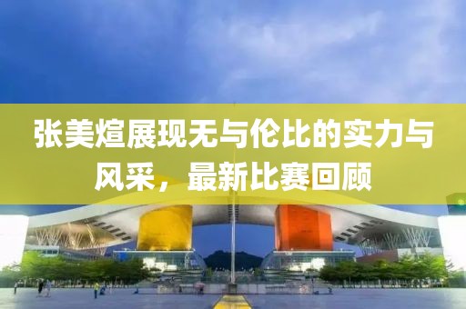 张美煊展现无与伦比的实力与风采，最新比赛回顾