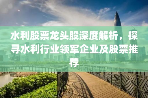 水利股票龙头股深度解析，探寻水利行业领军企业及股票推荐