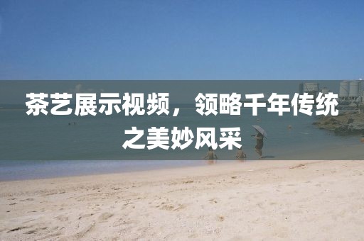 茶艺展示视频，领略千年传统之美妙风采