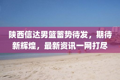 陕西信达男篮蓄势待发，期待新辉煌，最新资讯一网打尽