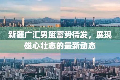 新疆广汇男篮蓄势待发，展现雄心壮志的最新动态