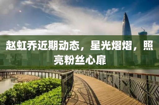 赵虹乔近期动态，星光熠熠，照亮粉丝心扉