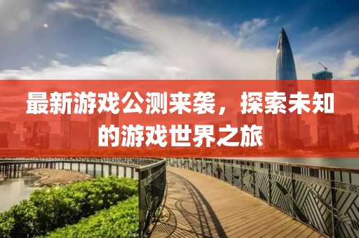 最新游戏公测来袭，探索未知的游戏世界之旅