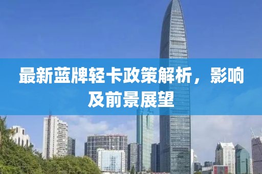 最新蓝牌轻卡政策解析，影响及前景展望
