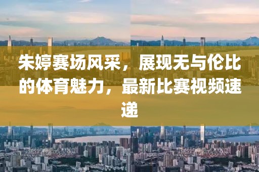 朱婷赛场风采，展现无与伦比的体育魅力，最新比赛视频速递