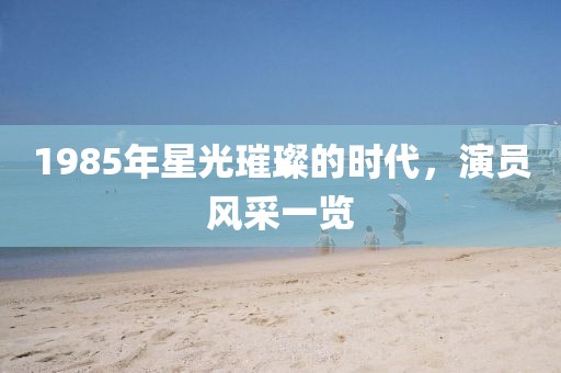 1985年星光璀璨的时代，演员风采一览