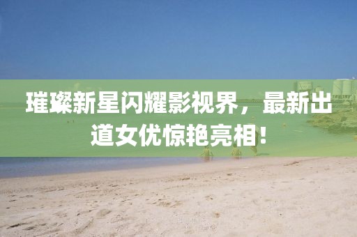 璀璨新星闪耀影视界，最新出道女优惊艳亮相！