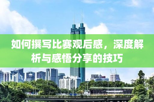 如何撰写比赛观后感，深度解析与感悟分享的技巧
