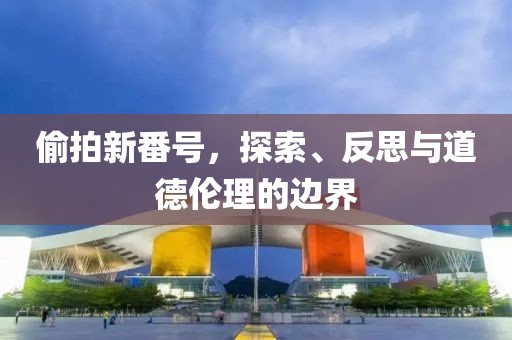 偷拍新番号，探索、反思与道德伦理的边界