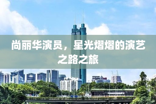 尚丽华演员，星光熠熠的演艺之路之旅