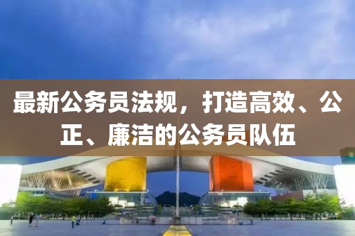最新公务员法规，打造高效、公正、廉洁的公务员队伍