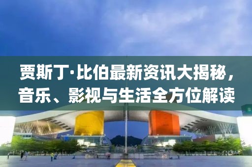 贾斯丁·比伯最新资讯大揭秘，音乐、影视与生活全方位解读