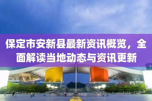 保定市安新县最新资讯概览，全面解读当地动态与资讯更新
