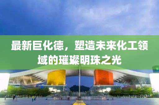 最新巨化德，塑造未来化工领域的璀璨明珠之光