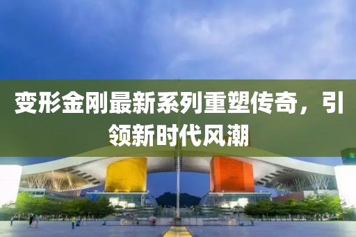 变形金刚最新系列重塑传奇，引领新时代风潮