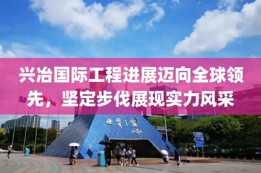 兴冶国际工程进展迈向全球领先，坚定步伐展现实力风采
