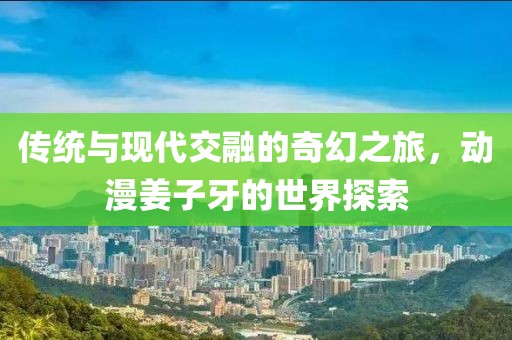 传统与现代交融的奇幻之旅，动漫姜子牙的世界探索