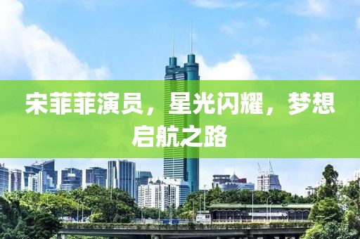 宋菲菲演员，星光闪耀，梦想启航之路