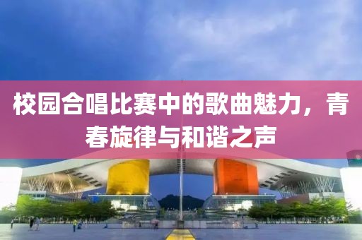 校园合唱比赛中的歌曲魅力，青春旋律与和谐之声