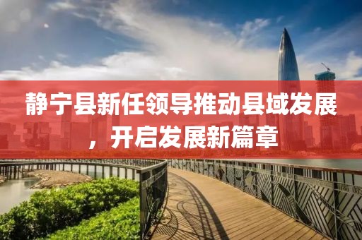 静宁县新任领导推动县域发展，开启发展新篇章