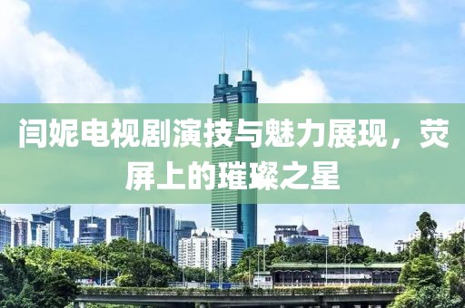 闫妮电视剧演技与魅力展现，荧屏上的璀璨之星
