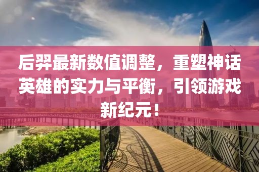 后羿最新数值调整，重塑神话英雄的实力与平衡，引领游戏新纪元！